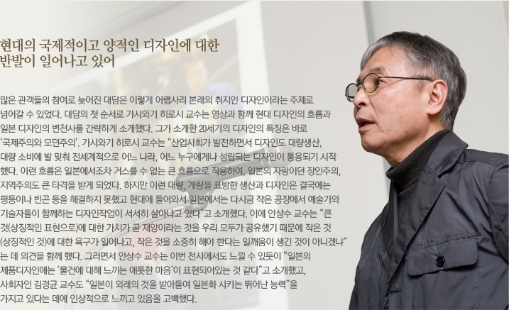 현대의 국제적이고 양적인 디자인에 대한 반발이 일어나고 있어 많은 관객들의 참여로 늦어진 대담은 이렇게 어렵사리 본래의 취지인 디자인이라는 주제로 넘어갈 수 있었다. 대담의 첫 순서로 가시와기 히로시 교수는 영상과 함께 현대 디자인의 흐름과 일본 디자인의 변천사를 간략하게 소개했다. 그가 소개한 20세기의 디자인의 특징은 바로 ‘국제주의와 모던주의’. 가시와기 히로시 교수는 “산업사회가 발전하면서 디자인도 대량생산, 대량 소비에 발 맞춰 전세계적으로 어느 나라, 어느 누구에게나 성립되는 디자인이 통용되기 시작했다. 이런 흐름은 일본에서조차 거스를 수 없는 큰 흐름으로 작용하여, 일본의 자랑이던 장인주의, 지역주의도 큰 타격을 받게 되었다. 하지만 이런 대량, 개량을 표방한 생산과 디자인은 결국에는 평등이나 빈곤 등을 해결하지 못했고 현대에 들어와서 일본에서는 다시금 작은 공장에서 예술가와 기술자들이 함께하는 디자인작업이 서서히 살아나고 있다”고 소개했다. 이에 안상수 교수는 “큰 것(상징적인 표현으로)에 대한 가치가 곧 재앙이라는 것을 우리 모두가 공유했기 때문에 작은 것(상징적인 것)대한 욕구가 일어나고, 작은 것을 소중히 해야 한다는 일깨움이 생긴 것이 아니겠냐”는 데 의견을 함께 했다. 그러면서 안상수 교수는 이번 전시에서도 느낄 수 있듯이 “일본의 제품디자인에는 ‘물건에 대해 느끼는 애틋한 마음’이 표현되어있는 것 같다”고 소개했고, 사회자인 김경균 교수도 “일본이 외래의 것을 받아들여 일본화 시키는 뛰어난 능력”을 가지고 있다는 데에 인상적으로 느끼고 있음을 고백했다. 