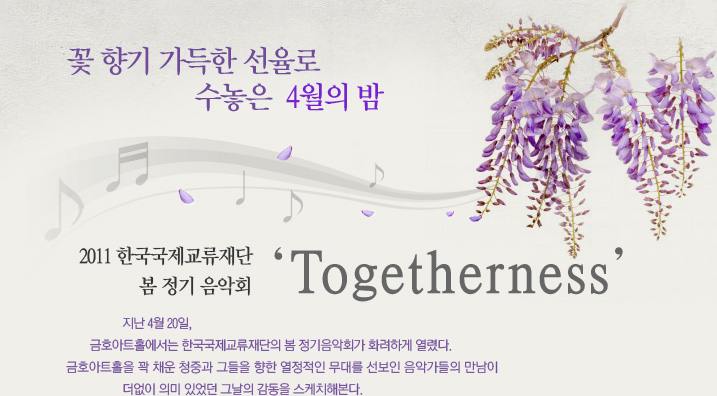 꽃 향기 가득한 선율로 수놓은 4월의 밤 2011 한국국제교류재단 봄 정기 음악회 ‘Togetherness’ 지난 4월 20일, 금호아트홀에서는 한국국제교류재단의 봄 정기음악회가 화려하게 열렸다. 금호아트홀을 꽉 채운 청중과 그들을 향한 열정적인 무대를 선보인 음악가들의 만남이 더없이 의미 있었던 그날의 감동을 스케치해본다. 