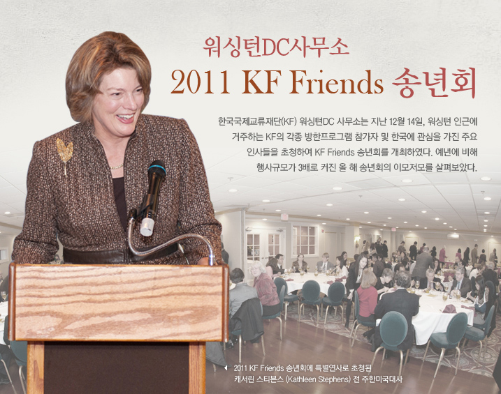 워싱턴DC사무소 ‘2011 KF Friends 송년회’  한국국제교류재단(KF) 워싱턴DC 사무소는 지난 12월 14일, 워싱턴 인근에 거주하는 KF의 각종 방한프로그램 참가자 및 한국에 관심을 가진 주요 인사들을 초청하여 KF Friends 송년회를 개최하였다. 예년에 비해 행사규모가 3배로 커진 올해 송년회의 이모저모를 살펴보았다. ‘2011 KF Friends 송년회에 특별연사로 초청된 캐서린 스티븐스(Kathleen Stephens) 전 주한미국대사