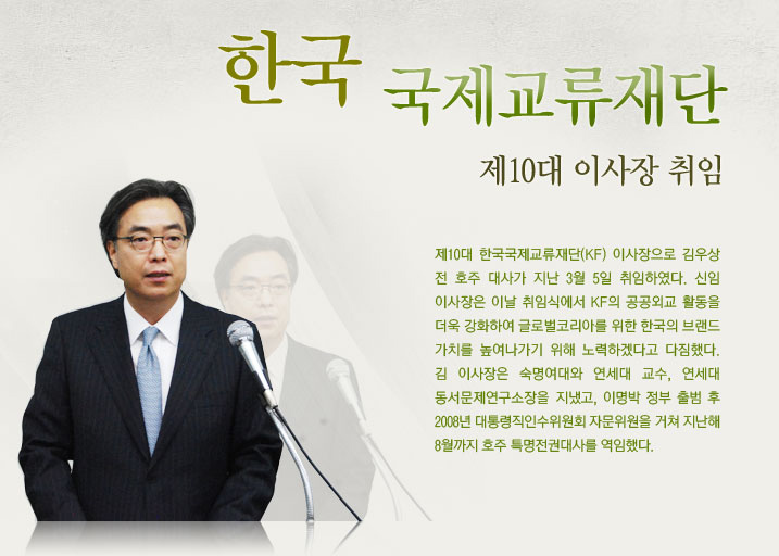 한국국제교류재단 제10대 이사장 취임  제10대 한국국제교류재단 이사장으로 김우상 전 호주 대사가 지난 3월 5일 취임하였다. 신임 이사장은 이날 취임식에서 재단의 공공외교 활동을 더욱 강화하여 글로벌코리아를 위한 한국의 브랜드 가치를 높여나가기 위해 노력하겠다고 다짐했다. 김 이사장은 숙명여대와 연세대 교수, 연세대 동서문제연구소장을 지냈고, 이명박 정부 출범 후 2008년 대통령직인수위원회 자문위원을 거쳐 지난해 8월까지 호주 특명전권대사를 역임했다.